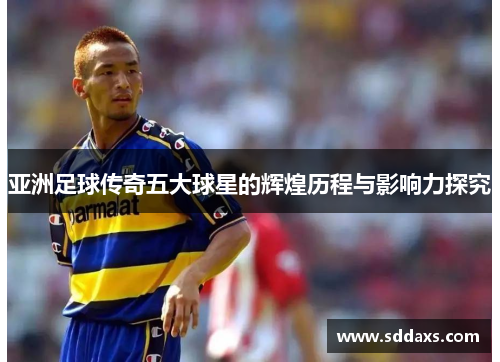 亚洲足球传奇五大球星的辉煌历程与影响力探究