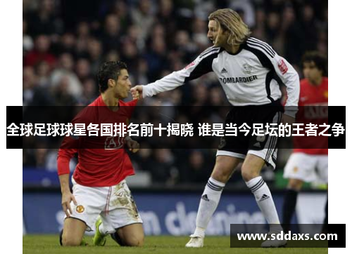 全球足球球星各国排名前十揭晓 谁是当今足坛的王者之争
