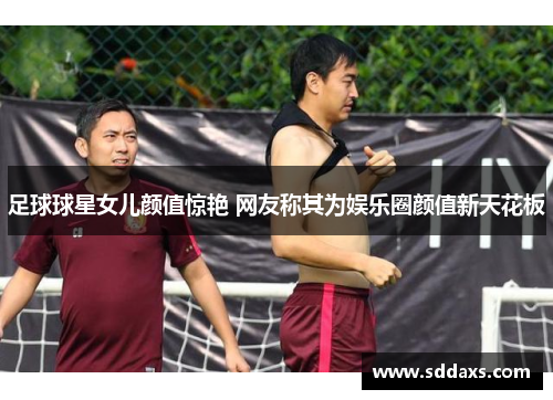 足球球星女儿颜值惊艳 网友称其为娱乐圈颜值新天花板